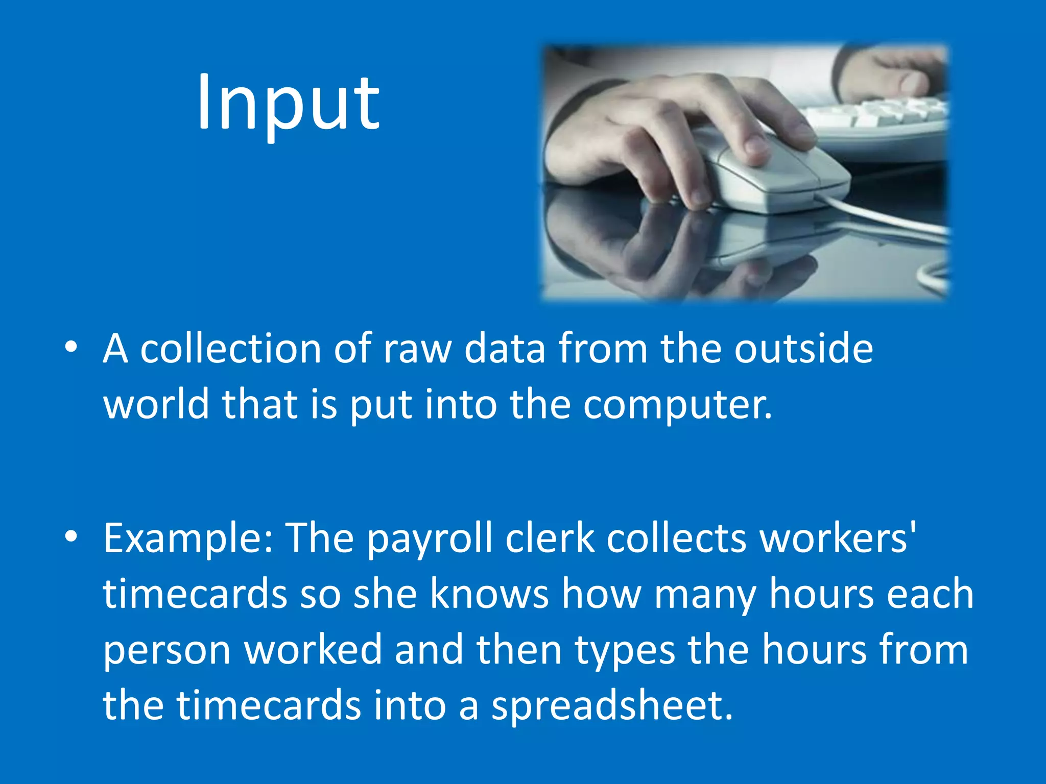 Input
• A collection of raw data from the outside
world that is put into the computer.
• Example: The payroll clerk collects workers'
timecards so she knows how many hours each
person worked and then types the hours from
the timecards into a spreadsheet.
 