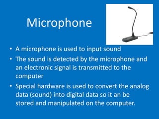 Microphone
• A microphone is used to input sound
• The sound is detected by the microphone and
an electronic signal is transmitted to the
computer
• Special hardware is used to convert the analog
data (sound) into digital data so it an be
stored and manipulated on the computer.
 