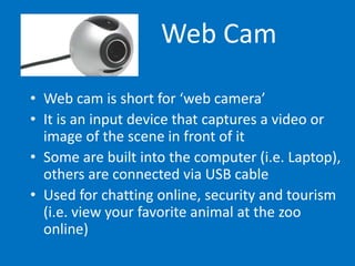 Web Cam
• Web cam is short for ‘web camera’
• It is an input device that captures a video or
image of the scene in front of it
• Some are built into the computer (i.e. Laptop),
others are connected via USB cable
• Used for chatting online, security and tourism
(i.e. view your favorite animal at the zoo
online)
 