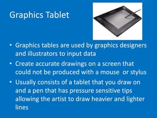 Graphics Tablet
• Graphics tables are used by graphics designers
and illustrators to input data
• Create accurate drawings on a screen that
could not be produced with a mouse or stylus
• Usually consists of a tablet that you draw on
and a pen that has pressure sensitive tips
allowing the artist to draw heavier and lighter
lines
 