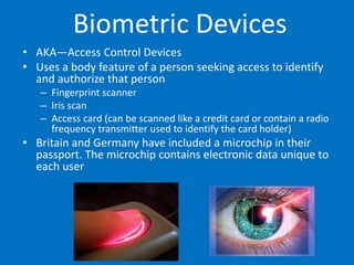 Biometric Devices
• AKA—Access Control Devices
• Uses a body feature of a person seeking access to identify
and authorize that person
– Fingerprint scanner
– Iris scan
– Access card (can be scanned like a credit card or contain a radio
frequency transmitter used to identify the card holder)
• Britain and Germany have included a microchip in their
passport. The microchip contains electronic data unique to
each user
 