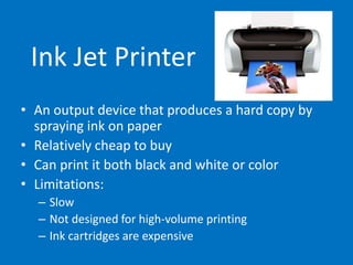 Ink Jet Printer
• An output device that produces a hard copy by
spraying ink on paper
• Relatively cheap to buy
• Can print it both black and white or color
• Limitations:
– Slow
– Not designed for high-volume printing
– Ink cartridges are expensive
 