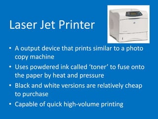 Laser Jet Printer
• A output device that prints similar to a photo
copy machine
• Uses powdered ink called ‘toner’ to fuse onto
the paper by heat and pressure
• Black and white versions are relatively cheap
to purchase
• Capable of quick high-volume printing
 
