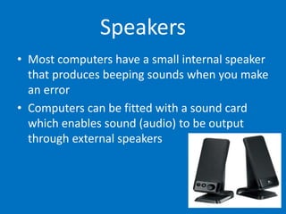 Speakers
• Most computers have a small internal speaker
that produces beeping sounds when you make
an error
• Computers can be fitted with a sound card
which enables sound (audio) to be output
through external speakers
 