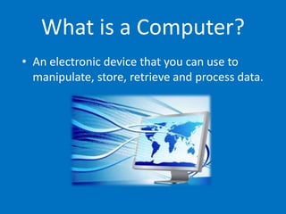 What is a Computer?
• An electronic device that you can use to
manipulate, store, retrieve and process data.
 