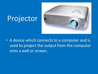 Projector
• A device which connects to a computer and is
used to project the output from the computer
onto a wall or screen.
 