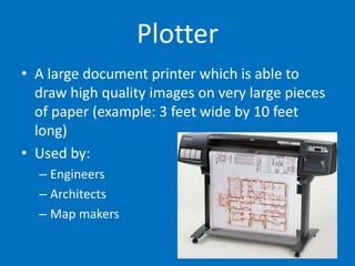 Plotter
• A large document printer which is able to
draw high quality images on very large pieces
of paper (example: 3 feet wide by 10 feet
long)
• Used by:
– Engineers
– Architects
– Map makers
 