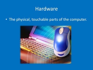 Hardware
• The physical, touchable parts of the computer.
 