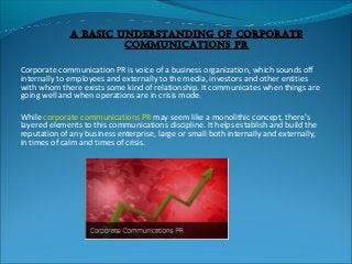 A BAsic UnderstAnding of corporAte
commUnicAtions pr
Corporate communication PR is voice of a business organization, which sounds off
internally to employees and externally to the media, investors and other entities
with whom there exists some kind of relationship. It communicates when things are
going well and when operations are in crisis mode.
While corporate communications PR may seem like a monolithic concept, there’s
layered elements to this communications discipline. It helps establish and build the
reputation of any business enterprise, large or small both internally and externally,
in times of calm and times of crisis.

 