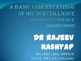 A Basic Understanding of HIV SurveillanceReferenceSOURCEUNAIDS/WHO Dr Rajeev Kashyap B.Sc., B.D.S ., M.Sc. (DPH)U.K C.C.R.A., P.M.I., C.R.A.A(Canada)  