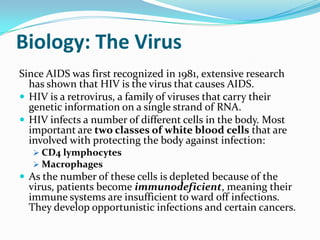 Biology: The Virus <br />Since AIDS was first recognized in 1981, extensive research has shown that HIV is the virus that ...