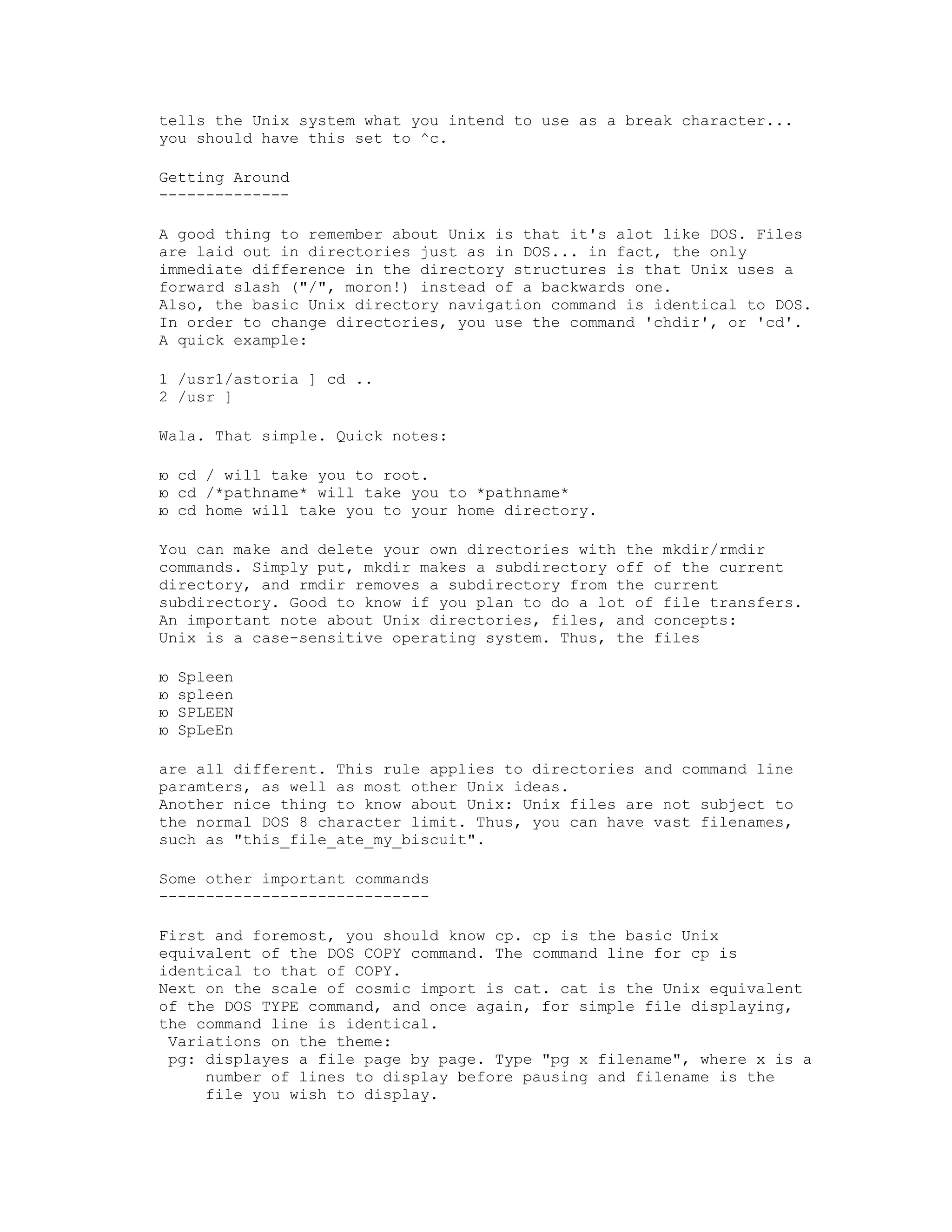 tells the Unix system what you intend to use as a break character...
you should have this set to ^c.
Getting Around
-------------A good thing to remember about Unix is that it's alot like DOS. Files
are laid out in directories just as in DOS... in fact, the only
immediate difference in the directory structures is that Unix uses a
forward slash ("/", moron!) instead of a backwards one.
Also, the basic Unix directory navigation command is identical to DOS.
In order to change directories, you use the command 'chdir', or 'cd'.
A quick example:
1 /usr1/astoria ] cd ..
2 /usr ]
Wala. That simple. Quick notes:
ю cd / will take you to root.
ю cd /*pathname* will take you to *pathname*
ю cd home will take you to your home directory.
You can make and delete your own directories with the mkdir/rmdir
commands. Simply put, mkdir makes a subdirectory off of the current
directory, and rmdir removes a subdirectory from the current
subdirectory. Good to know if you plan to do a lot of file transfers.
An important note about Unix directories, files, and concepts:
Unix is a case-sensitive operating system. Thus, the files
ю
ю
ю
ю

Spleen
spleen
SPLEEN
SpLeEn

are all different. This rule applies to directories and command line
paramters, as well as most other Unix ideas.
Another nice thing to know about Unix: Unix files are not subject to
the normal DOS 8 character limit. Thus, you can have vast filenames,
such as "this_file_ate_my_biscuit".
Some other important commands
----------------------------First and foremost, you should know cp. cp is the basic Unix
equivalent of the DOS COPY command. The command line for cp is
identical to that of COPY.
Next on the scale of cosmic import is cat. cat is the Unix equivalent
of the DOS TYPE command, and once again, for simple file displaying,
the command line is identical.
Variations on the theme:
pg: displayes a file page by page. Type "pg x filename", where x is a
number of lines to display before pausing and filename is the
file you wish to display.

 