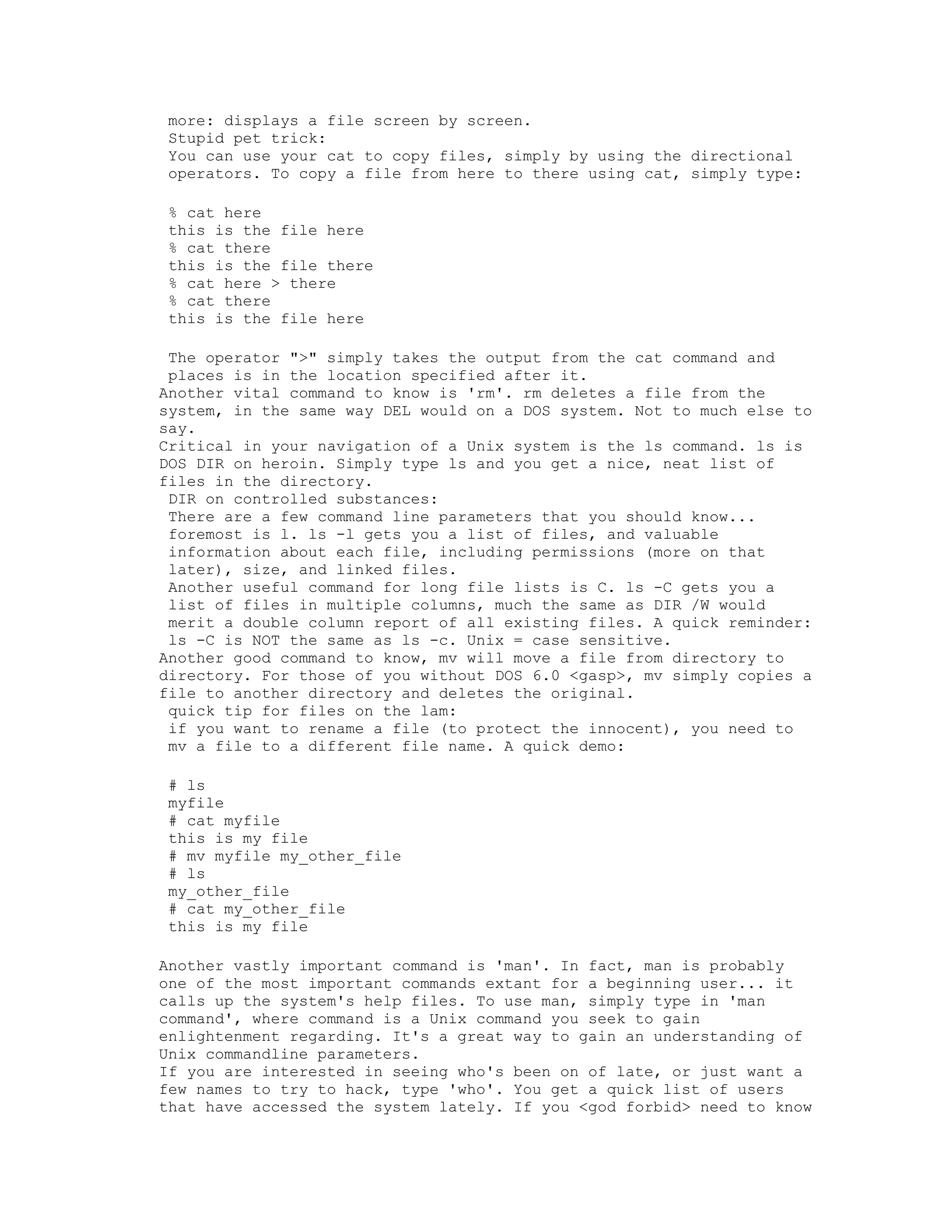 more: displays a file screen by screen.
Stupid pet trick:
You can use your cat to copy files, simply by using the directional
operators. To copy a file from here to there using cat, simply type:
% cat here
this is the file here
% cat there
this is the file there
% cat here > there
% cat there
this is the file here
The operator ">" simply takes the output from the cat command and
places is in the location specified after it.
Another vital command to know is 'rm'. rm deletes a file from the
system, in the same way DEL would on a DOS system. Not to much else to
say.
Critical in your navigation of a Unix system is the ls command. ls is
DOS DIR on heroin. Simply type ls and you get a nice, neat list of
files in the directory.
DIR on controlled substances:
There are a few command line parameters that you should know...
foremost is l. ls -l gets you a list of files, and valuable
information about each file, including permissions (more on that
later), size, and linked files.
Another useful command for long file lists is C. ls -C gets you a
list of files in multiple columns, much the same as DIR /W would
merit a double column report of all existing files. A quick reminder:
ls -C is NOT the same as ls -c. Unix = case sensitive.
Another good command to know, mv will move a file from directory to
directory. For those of you without DOS 6.0 <gasp>, mv simply copies a
file to another directory and deletes the original.
quick tip for files on the lam:
if you want to rename a file (to protect the innocent), you need to
mv a file to a different file name. A quick demo:
# ls
myfile
# cat myfile
this is my file
# mv myfile my_other_file
# ls
my_other_file
# cat my_other_file
this is my file
Another vastly important command is 'man'. In fact, man is probably
one of the most important commands extant for a beginning user... it
calls up the system's help files. To use man, simply type in 'man
command', where command is a Unix command you seek to gain
enlightenment regarding. It's a great way to gain an understanding of
Unix commandline parameters.
If you are interested in seeing who's been on of late, or just want a
few names to try to hack, type 'who'. You get a quick list of users
that have accessed the system lately. If you <god forbid> need to know

 