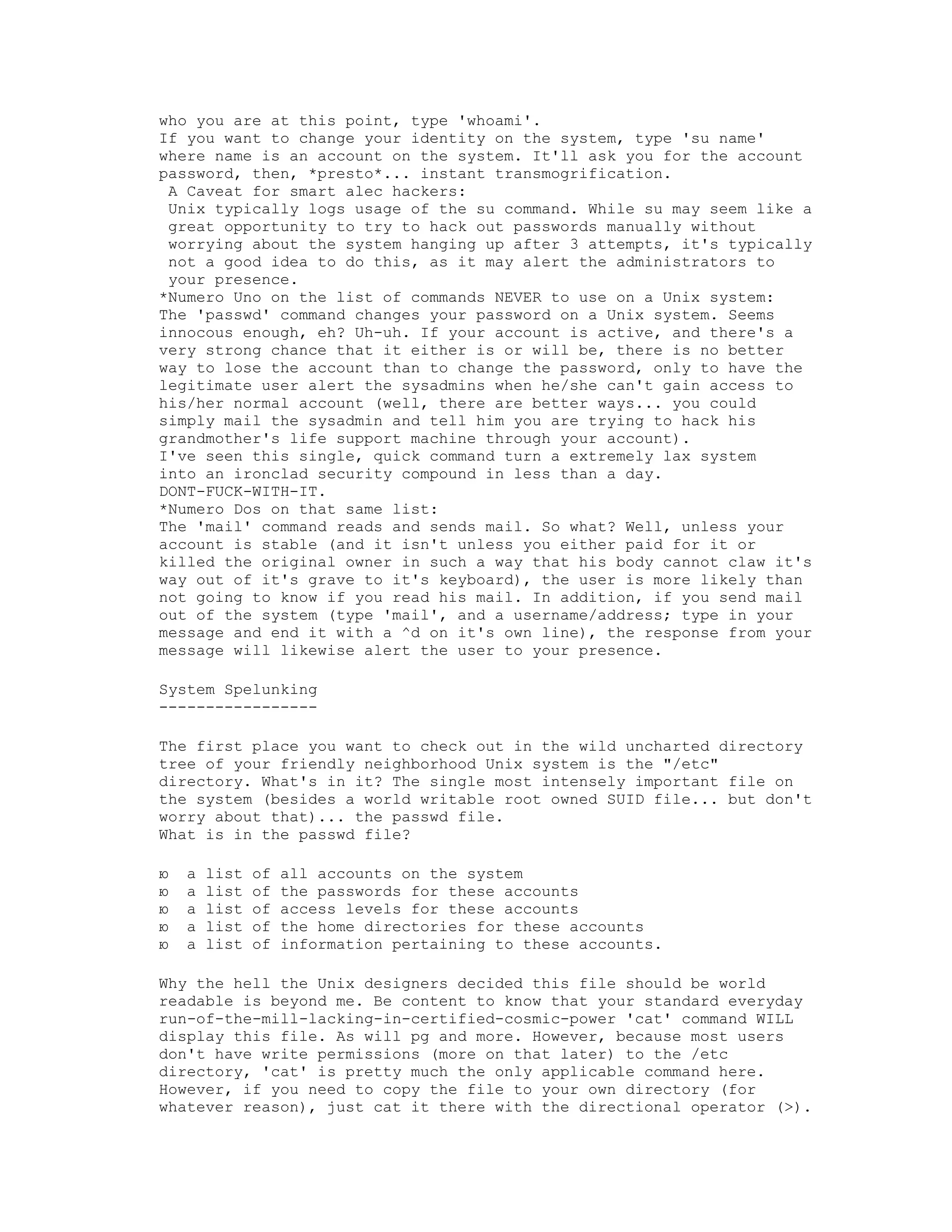 who you are at this point, type 'whoami'.
If you want to change your identity on the system, type 'su name'
where name is an account on the system. It'll ask you for the account
password, then, *presto*... instant transmogrification.
A Caveat for smart alec hackers:
Unix typically logs usage of the su command. While su may seem like a
great opportunity to try to hack out passwords manually without
worrying about the system hanging up after 3 attempts, it's typically
not a good idea to do this, as it may alert the administrators to
your presence.
*Numero Uno on the list of commands NEVER to use on a Unix system:
The 'passwd' command changes your password on a Unix system. Seems
innocous enough, eh? Uh-uh. If your account is active, and there's a
very strong chance that it either is or will be, there is no better
way to lose the account than to change the password, only to have the
legitimate user alert the sysadmins when he/she can't gain access to
his/her normal account (well, there are better ways... you could
simply mail the sysadmin and tell him you are trying to hack his
grandmother's life support machine through your account).
I've seen this single, quick command turn a extremely lax system
into an ironclad security compound in less than a day.
DONT-FUCK-WITH-IT.
*Numero Dos on that same list:
The 'mail' command reads and sends mail. So what? Well, unless your
account is stable (and it isn't unless you either paid for it or
killed the original owner in such a way that his body cannot claw it's
way out of it's grave to it's keyboard), the user is more likely than
not going to know if you read his mail. In addition, if you send mail
out of the system (type 'mail', and a username/address; type in your
message and end it with a ^d on it's own line), the response from your
message will likewise alert the user to your presence.
System Spelunking
----------------The first place you want to check out in the wild uncharted directory
tree of your friendly neighborhood Unix system is the "/etc"
directory. What's in it? The single most intensely important file on
the system (besides a world writable root owned SUID file... but don't
worry about that)... the passwd file.
What is in the passwd file?
ю
ю
ю
ю
ю

a
a
a
a
a

list
list
list
list
list

of
of
of
of
of

all accounts on the system
the passwords for these accounts
access levels for these accounts
the home directories for these accounts
information pertaining to these accounts.

Why the hell the Unix designers decided this file should be world
readable is beyond me. Be content to know that your standard everyday
run-of-the-mill-lacking-in-certified-cosmic-power 'cat' command WILL
display this file. As will pg and more. However, because most users
don't have write permissions (more on that later) to the /etc
directory, 'cat' is pretty much the only applicable command here.
However, if you need to copy the file to your own directory (for
whatever reason), just cat it there with the directional operator (>).

 