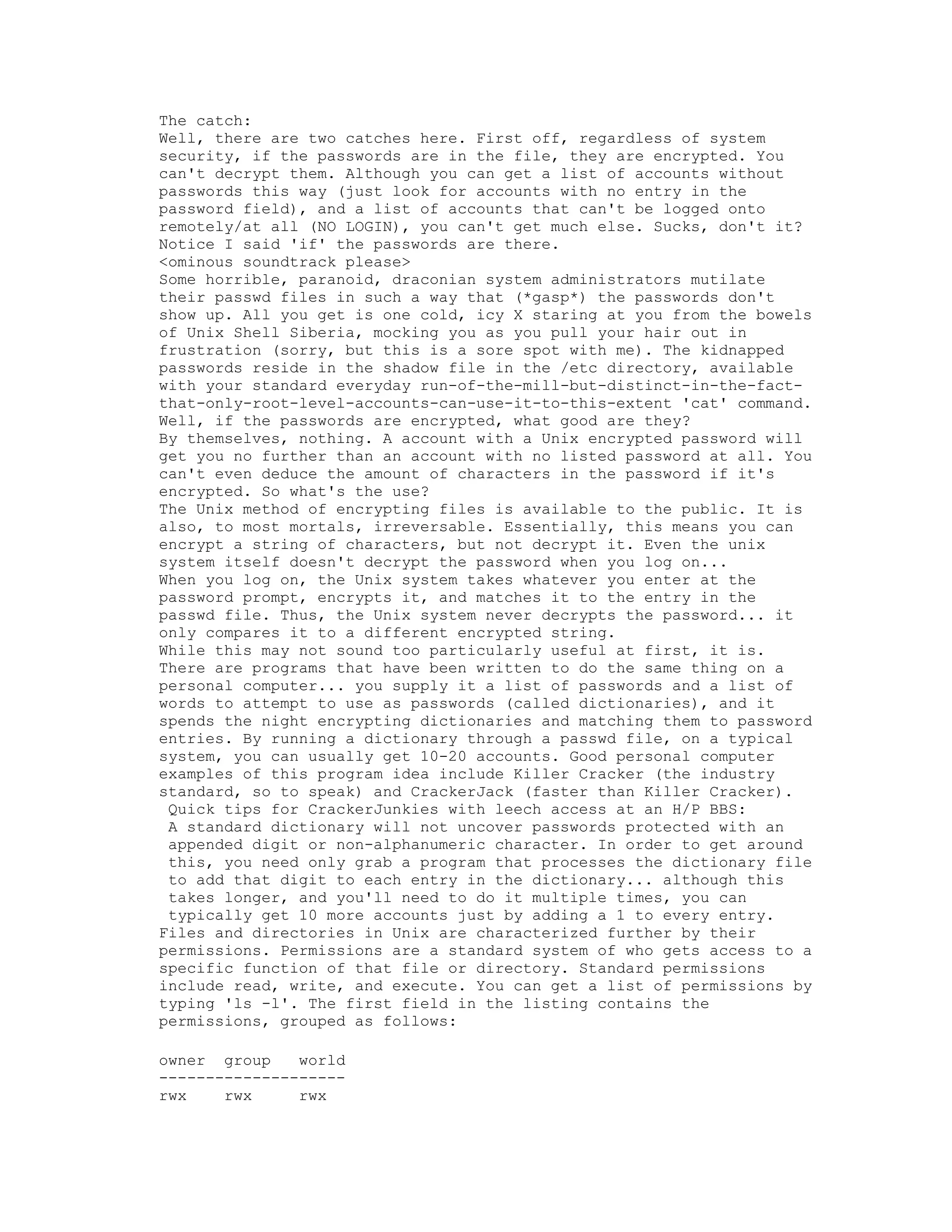 The catch:
Well, there are two catches here. First off, regardless of system
security, if the passwords are in the file, they are encrypted. You
can't decrypt them. Although you can get a list of accounts without
passwords this way (just look for accounts with no entry in the
password field), and a list of accounts that can't be logged onto
remotely/at all (NO LOGIN), you can't get much else. Sucks, don't it?
Notice I said 'if' the passwords are there.
<ominous soundtrack please>
Some horrible, paranoid, draconian system administrators mutilate
their passwd files in such a way that (*gasp*) the passwords don't
show up. All you get is one cold, icy X staring at you from the bowels
of Unix Shell Siberia, mocking you as you pull your hair out in
frustration (sorry, but this is a sore spot with me). The kidnapped
passwords reside in the shadow file in the /etc directory, available
with your standard everyday run-of-the-mill-but-distinct-in-the-factthat-only-root-level-accounts-can-use-it-to-this-extent 'cat' command.
Well, if the passwords are encrypted, what good are they?
By themselves, nothing. A account with a Unix encrypted password will
get you no further than an account with no listed password at all. You
can't even deduce the amount of characters in the password if it's
encrypted. So what's the use?
The Unix method of encrypting files is available to the public. It is
also, to most mortals, irreversable. Essentially, this means you can
encrypt a string of characters, but not decrypt it. Even the unix
system itself doesn't decrypt the password when you log on...
When you log on, the Unix system takes whatever you enter at the
password prompt, encrypts it, and matches it to the entry in the
passwd file. Thus, the Unix system never decrypts the password... it
only compares it to a different encrypted string.
While this may not sound too particularly useful at first, it is.
There are programs that have been written to do the same thing on a
personal computer... you supply it a list of passwords and a list of
words to attempt to use as passwords (called dictionaries), and it
spends the night encrypting dictionaries and matching them to password
entries. By running a dictionary through a passwd file, on a typical
system, you can usually get 10-20 accounts. Good personal computer
examples of this program idea include Killer Cracker (the industry
standard, so to speak) and CrackerJack (faster than Killer Cracker).
Quick tips for CrackerJunkies with leech access at an H/P BBS:
A standard dictionary will not uncover passwords protected with an
appended digit or non-alphanumeric character. In order to get around
this, you need only grab a program that processes the dictionary file
to add that digit to each entry in the dictionary... although this
takes longer, and you'll need to do it multiple times, you can
typically get 10 more accounts just by adding a 1 to every entry.
Files and directories in Unix are characterized further by their
permissions. Permissions are a standard system of who gets access to a
specific function of that file or directory. Standard permissions
include read, write, and execute. You can get a list of permissions by
typing 'ls -l'. The first field in the listing contains the
permissions, grouped as follows:
owner group
world
-------------------rwx
rwx
rwx

 
