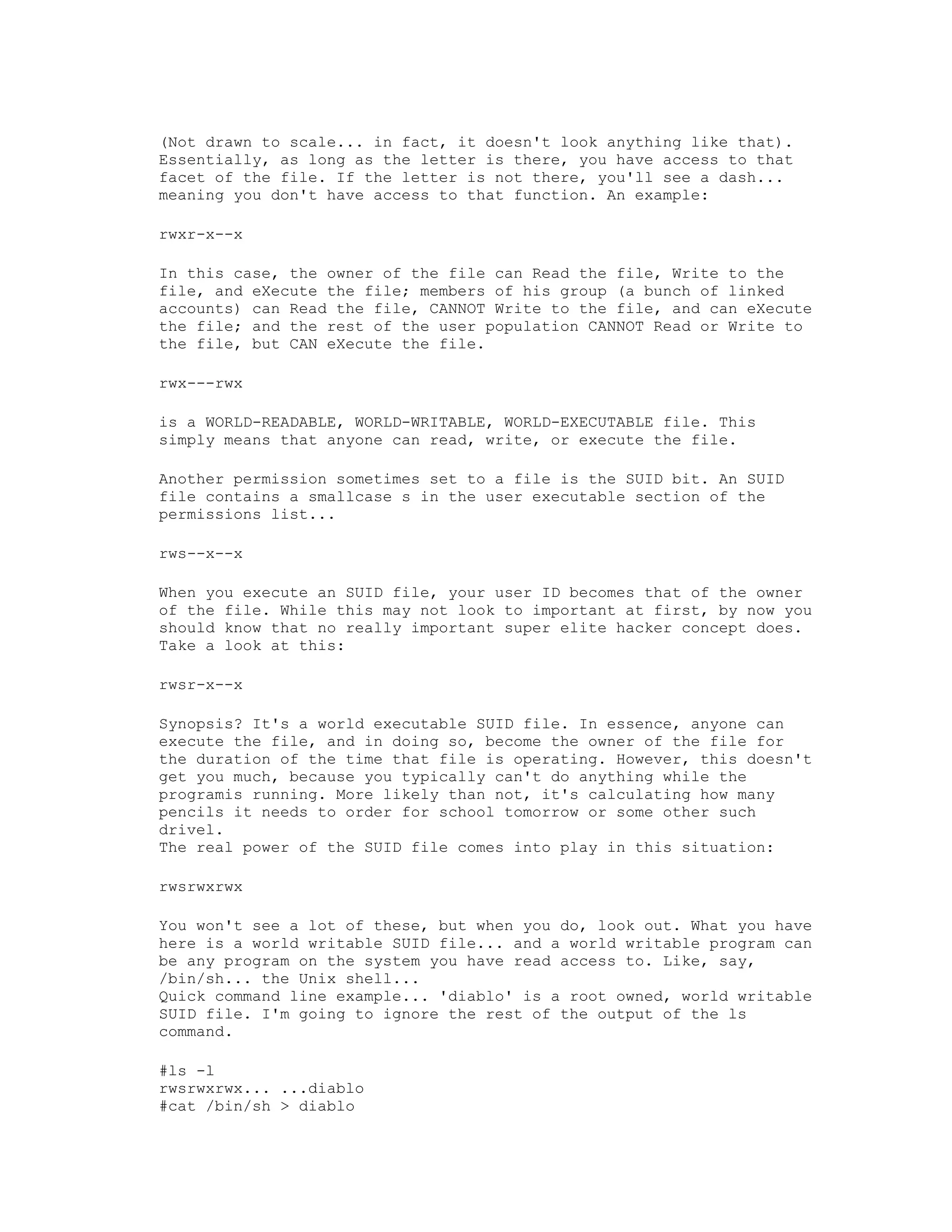 (Not drawn to scale... in fact, it doesn't look anything like that).
Essentially, as long as the letter is there, you have access to that
facet of the file. If the letter is not there, you'll see a dash...
meaning you don't have access to that function. An example:
rwxr-x--x
In this case, the owner of the file can Read the file, Write to the
file, and eXecute the file; members of his group (a bunch of linked
accounts) can Read the file, CANNOT Write to the file, and can eXecute
the file; and the rest of the user population CANNOT Read or Write to
the file, but CAN eXecute the file.
rwx---rwx
is a WORLD-READABLE, WORLD-WRITABLE, WORLD-EXECUTABLE file. This
simply means that anyone can read, write, or execute the file.
Another permission sometimes set to a file is the SUID bit. An SUID
file contains a smallcase s in the user executable section of the
permissions list...
rws--x--x
When you execute an SUID file, your user ID becomes that of the owner
of the file. While this may not look to important at first, by now you
should know that no really important super elite hacker concept does.
Take a look at this:
rwsr-x--x
Synopsis? It's a world executable SUID file. In essence, anyone can
execute the file, and in doing so, become the owner of the file for
the duration of the time that file is operating. However, this doesn't
get you much, because you typically can't do anything while the
programis running. More likely than not, it's calculating how many
pencils it needs to order for school tomorrow or some other such
drivel.
The real power of the SUID file comes into play in this situation:
rwsrwxrwx
You won't see a lot of these, but when you do, look out. What you have
here is a world writable SUID file... and a world writable program can
be any program on the system you have read access to. Like, say,
/bin/sh... the Unix shell...
Quick command line example... 'diablo' is a root owned, world writable
SUID file. I'm going to ignore the rest of the output of the ls
command.
#ls -l
rwsrwxrwx... ...diablo
#cat /bin/sh > diablo

 