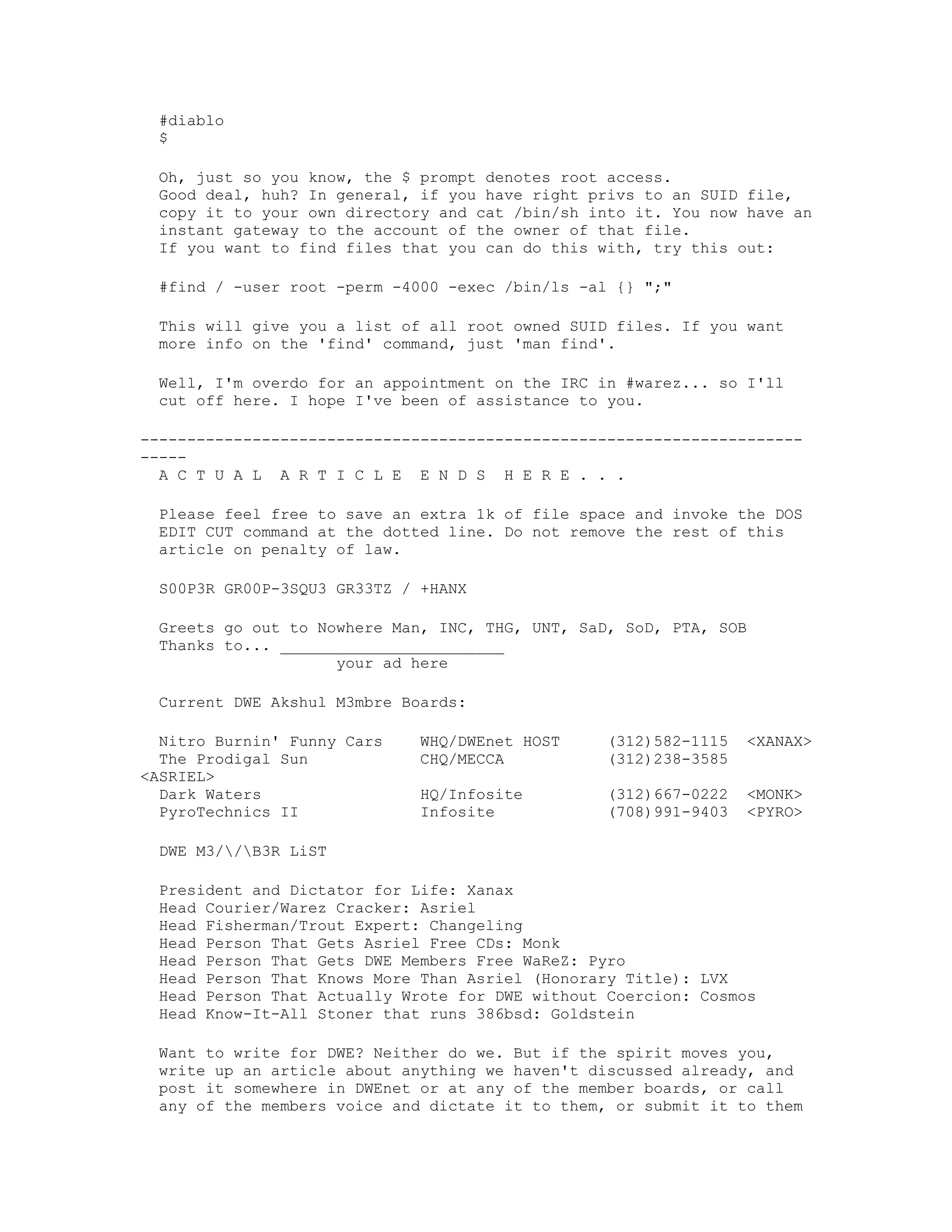 #diablo
$
Oh, just so you know, the $ prompt denotes root access.
Good deal, huh? In general, if you have right privs to an SUID file,
copy it to your own directory and cat /bin/sh into it. You now have an
instant gateway to the account of the owner of that file.
If you want to find files that you can do this with, try this out:
#find / -user root -perm -4000 -exec /bin/ls -al {} ";"
This will give you a list of all root owned SUID files. If you want
more info on the 'find' command, just 'man find'.
Well, I'm overdo for an appointment on the IRC in #warez... so I'll
cut off here. I hope I've been of assistance to you.
--------------------------------------------------------------------------A C T U A L A R T I C L E E N D S H E R E . . .
Please feel free to save an extra 1k of file space and invoke the DOS
EDIT CUT command at the dotted line. Do not remove the rest of this
article on penalty of law.
S00P3R GR00P-3SQU3 GR33TZ / +HANX
Greets go out to Nowhere Man, INC, THG, UNT, SaD, SoD, PTA, SOB
Thanks to... ________________________
your ad here
Current DWE Akshul M3mbre Boards:
Nitro Burnin' Funny Cars
The Prodigal Sun
<ASRIEL>
Dark Waters
PyroTechnics II

WHQ/DWEnet HOST
CHQ/MECCA

(312)582-1115
(312)238-3585

<XANAX>

HQ/Infosite
Infosite

(312)667-0222
(708)991-9403

<MONK>
<PYRO>

DWE M3//B3R LiST
President and Dictator for Life: Xanax
Head Courier/Warez Cracker: Asriel
Head Fisherman/Trout Expert: Changeling
Head Person That Gets Asriel Free CDs: Monk
Head Person That Gets DWE Members Free WaReZ: Pyro
Head Person That Knows More Than Asriel (Honorary Title): LVX
Head Person That Actually Wrote for DWE without Coercion: Cosmos
Head Know-It-All Stoner that runs 386bsd: Goldstein
Want to write for DWE? Neither do we. But if the spirit moves you,
write up an article about anything we haven't discussed already, and
post it somewhere in DWEnet or at any of the member boards, or call
any of the members voice and dictate it to them, or submit it to them

 