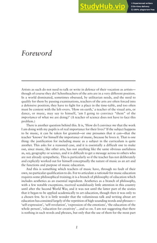 1
Foreword
Artists as such do not need to talk or write in defence of their vocation as artists—
though of course they do! Schoolteachers of the arts are in a very different position.
In a world dominated, sometimes obsessed, by utilitarian needs, and the need to
qualify for them by passing examinations, teachers of the arts are often forced into
a defensive position; they have to fight for a place in the time-table, and too often
must be content with the left-overs. ‘How on earth,’ a teacher of the visual arts, or
dance, or music, may say to himself, ‘am I going to convince “them” of the
importance of what we are doing?’ (A teacher of science does not have to face this
problem.)
There is another question behind this. It is, ‘How do I convince me that the work
I am doing with my pupils is of real importance for their lives?’ If the subject happens
to be music, it can be taken for granted—or one presumes that it can—that the
teacher ‘knows’ for himself the importance of music, because he loves it. That is one
thing: the justification for including music as a subject in the curriculum is quite
another. This asks for a reasoned case, and it is essentially a difficult one to make
out, since music, like other arts, has not anything like the same obvious usefulness
as, say, geography or science, and it is difficult to get a message across to others who
are not already sympathetic. This is particularly so if the teacher has not deliberately
and explicitly worked out for himself conceptually the nature of music as an art and
the functions and purpose of music education.
And this is something which teachers of music have, through no fault of their
own, no particular qualification to do. For to articulate a rationale for music education
requires some philosophical training; it is a branch of philosophy of education which
includes aesthetics as an essential ingredient. Aesthetics as a branch of philosophy,
with a few notable exceptions, received scandalously little attention in this country
until after the Second World War, and it was not until the latter part of the sixties
that it began to be applied academically to art education, though then it was only to
a chosen few. So it is little wonder that the voluminous talk and writing about art
education has consisted largely of the repetition of high-sounding words and phrases—
‘self-expression’, ‘self-revelation’, ‘expression of the emotions’, ‘the education of the
whole person’, ‘education for creativity’…and so on. I am not suggesting that there
is nothing in such words and phrases, but only that the use of them for the most part
 