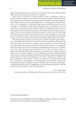 A Basis for Music Education
2
sadly lacked disciplined clarity, and that the teaching of the arts has been adversely
affected by their—sometimes pretentious—vagueness.
Here, at last, is a book for all music teachers. Its title is significant, A Basis for
Music Education. It offers a basis, and a basis for music education. The basis involves
a careful and clear examination and analysis of the fundamental concepts involved in
music. What is music? Is music meaningful? It has no ‘subject-matter’ like literature;
yet to call it ‘meaningless’, as Stravinsky said, seems absurd. What about ‘stories’ or
‘messages’ or speculations about the psychological states of composers? Is it self-
expression, or expression of the emotions? Does the composer communicate by a
code to his hearers? Is it the form of music which matters; if so what is the content of
music? If music involves feeling and emotion, what have these to do with the feelings
and emotions of life outside music? If music has its own ‘meaning’ in some sense,
what is the relation of that to the different ‘private’ meanings different people seem
to get out of the music? Does music refine our feelings and emotions? If so, how?
The asking of these questions (and many more), and the attempt to answer them—
some of it necessarily speculative—is not just an exercise in analytic philosophy. The
basic discussions in the first two chapters form a ground for a most interesting
systematic schema for practical music education. By the invention of an ingenious
mnemonic, three main items—Composition (including improvization, etc.), Audition
(more than just ‘hearing’), and Performance (C. A. P.)—are shown clearly as
distinctions within the field of music education—as distinctions, but always in organic
relation to one another. Another two, but subsidiary distinctions, Skill acquisition
and Literature studies (including critical, historical and musicological writings) make
up the picture; the final, total mnemonic, C.L.A.S.P., a rather pretty symbol of the
unity-in-difference of the scheme. The last two chapters, on the often-heard battle
cries—‘Creativity’, ‘Contemporary’ and ‘Integration’—and on Music, Society and
the Individual, further exemplify the most valuable fruits of Professor Swanwick’s
fundamental thinking. Here is a delightfully written and illuminating book, and I am
honoured in being asked to write this foreword to it.
Louis Arnaud Reid
(Professor-Emeritus of Philosophy of Education in the University of London)
ACKNOWLEDGEMENT
The quotation from MOVING INTO AQUARIUS by Michael Tippett are included
by permission of the publisher: Routledge and Kegan Paul.
 