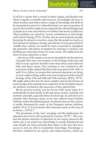Music, Society and the Individual 105
of all for a society that is mixed in ethnic origins and divided over
what it regards as valuable and necessary. Accordingly, the ways in
which teachers and others select a range of knowledge and skills to
be transmitted as part of a ‘cultural heritage’ are open to question. It
may be that teachers ought not to categorize the cultural background
of pupils as in some way inferior, or in deficit, but merely as different.
These problems are raised by various contributors to Knowledge
and Control (Young, 1971).8
On this view we must seriously consider
becoming bi-cultural as teachers, more like the people we teach, so
that instead of seeking to change and educate in ways prescribed by
‘middle-class’ culture, we would be more concerned to strengthen
the particular sub-culture of students by entering it ourselves and
building our curriculum from it to some extent. The implication for
those in music education is clear:
…the music of the masters was never intended for the broad mass
of people who were non-receptive to the heritage of the past and
who in every age have had their own more direct and exuberant
folk and dance music. Our teaching is not confined to the
successors of the cultural élite but to the successors of the ‘folk’ as
well. It is a fallacy to assume that universal education can bring,
or even ought to bring, with it universal acceptance of the cultural
heritage of the 17th and 18th and 19th centuries. (ILEA, 1973)9
We might add to this that the more complex and involved forms of
music produced by contemporary composers in the twentieth century
are similarly restricted to the successors of this cultural élite.
We do not have to look very far for our ‘folk’ music today. It is
undoubtedly located mainly in the pop music system, reaching vast
numbers of people, especially those of school age. In a plea for us to
consider Afro-American music on its own cultural terms Graham
Vulliamy makes the following point ‘Academic music in this country
is totally dominated by music in the European serious tradition:
neither ‘O’ or ‘A’ level consider Afro-American music at all in any of
its forms…’(1976).10
The parameters of the ‘new’ sociology and the implications for
education have been well examined by Lawton (1975)11
. They are,
that the present structure of education in our society preserves the
status quo in an unjust way. Knowledge is socially distributed and
some people are more powerful than others in the way they have
access to and are able to manipulate knowledge. Knowledge is
therefore stratified in our society, and subject barriers, which are
 