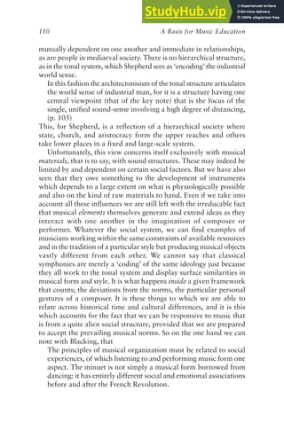 A Basis for Music Education
110
mutually dependent on one another and immediate in relationships,
as are people in mediaeval society. There is no hierarchical structure,
as in the tonal system, which Shepherd sees as ‘encoding’ the industrial
world sense.
In this fashion the architectonisism of the tonal structure articulates
the world sense of industrial man, for it is a structure having one
central viewpoint (that of the key note) that is the focus of the
single, unified sound-sense involving a high degree of distancing,
(p. 105)
This, for Shepherd, is a reflection of a hierarchical society where
state, church, and aristocracy form the upper reaches and others
take lower places in a fixed and large-scale system.
Unfortunately, this view concerns itself exclusively with musical
materials, that is to say, with sound structures. These may indeed be
limited by and dependent on certain social factors. But we have also
seen that they owe something to the development of instruments
which depends to a large extent on what is physiologically possible
and also on the kind of raw materials to hand. Even if we take into
account all these influences we are still left with the irreducable fact
that musical elements themselves generate and extend ideas as they
interact with one another in the imagination of composer or
performer. Whatever the social system, we can find examples of
musicians working within the same constraints of available resources
and in the tradition of a particular style but producing musical objects
vastly different from each other. We cannot say that classical
symphonies are merely a ‘coding’ of the same ideology just because
they all work to the tonal system and display surface similarities in
musical form and style. It is what happens inside a given framework
that counts; the deviations from the norms, the particular personal
gestures of a composer. It is these things to which we are able to
relate across historical time and cultural differences, and it is this
which accounts for the fact that we can be responsive to music that
is from a quite alien social structure, provided that we are prepared
to accept the prevailing musical norms. So on the one hand we can
note with Blacking, that
The principles of musical organization must be related to social
experiences, of which listening to and performing music form one
aspect. The minuet is not simply a musical form borrowed from
dancing: it has entirely different social and emotional associations
before and after the French Revolution.
 