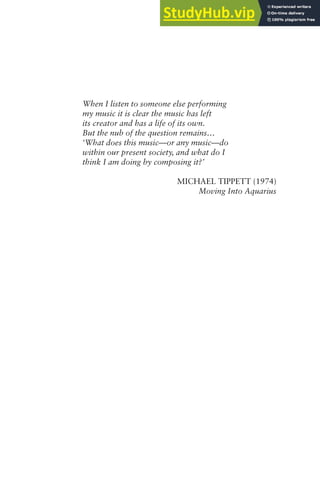 When I listen to someone else performing
my music it is clear the music has left
its creator and has a life of its own.
But the nub of the question remains…
‘What does this music—or any music—do
within our present society, and what do I
think I am doing by composing it?’
MICHAEL TIPPETT (1974)
Moving Into Aquarius
 