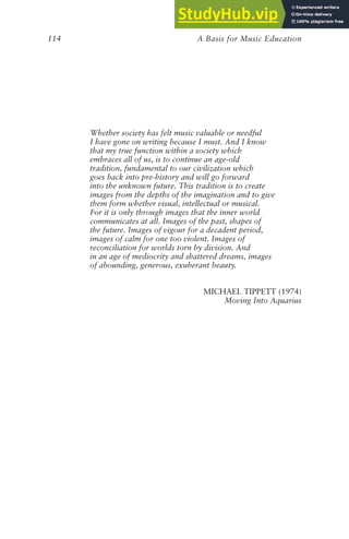 A Basis for Music Education
114
Whether society has felt music valuable or needful
I have gone on writing because I must. And I know
that my true function within a society which
embraces all of us, is to continue an age-old
tradition, fundamental to our civilization which
goes back into pre-history and will go forward
into the unknown future. This tradition is to create
images from the depths of the imagination and to give
them form whether visual, intellectual or musical.
For it is only through images that the inner world
communicates at all. Images of the past, shapes of
the future. Images of vigour for a decadent period,
images of calm for one too violent. Images of
reconciliation for worlds torn by division. And
in an age of mediocrity and shattered dreams, images
of abounding, generous, exuberant beauty.
MICHAEL TIPPETT (1974)
Moving Into Aquarius
 
