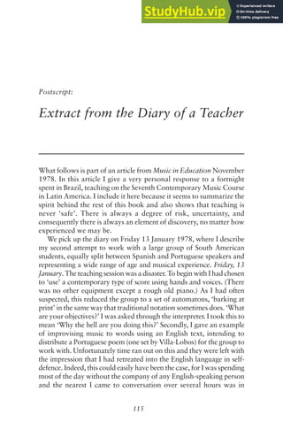 115
Postscript:
Extract from the Diary of a Teacher
What follows is part of an article from Music in Education November
1978. In this article I give a very personal response to a fortnight
spent in Brazil, teaching on the Seventh Contemporary Music Course
in Latin America. I include it here because it seems to summarize the
spirit behind the rest of this book and also shows that teaching is
never ‘safe’. There is always a degree of risk, uncertainty, and
consequently there is always an element of discovery, no matter how
experienced we may be.
We pick up the diary on Friday 13 January 1978, where I describe
my second attempt to work with a large group of South American
students, equally split between Spanish and Portuguese speakers and
representing a wide range of age and musical experience. Friday, 13
January. The teaching session was a disaster. To begin with I had chosen
to ‘use’ a contemporary type of score using hands and voices. (There
was no other equipment except a rough old piano.) As I had often
suspected, this reduced the group to a set of automatons, ‘barking at
print’ in the same way that traditional notation sometimes does. ‘What
are your objectives?’ I was asked through the interpreter. I took this to
mean ‘Why the hell are you doing this?’ Secondly, I gave an example
of improvising music to words using an English text, intending to
distribute a Portuguese poem (one set by Villa-Lobos) for the group to
work with. Unfortunately time ran out on this and they were left with
the impression that I had retreated into the English language in self-
defence. Indeed, this could easily have been the case, for I was spending
most of the day without the company of any English-speaking person
and the nearest I came to conversation over several hours was in
 