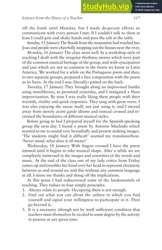 Extract from the Diary of a Teacher 117
off the hook until Monday, but I made desperate efforts to
communicate with every person I met. If I couldn’t talk to them at
least I could grin and shake hands and pass the salt at the table.
Sunday, 15 January The floods from the mountains had reached Sao
Joao and people were cheerfully mopping out the houses near the river.
Monday, 16 January The class went well. In a workshop style of
teaching I dealt with the irregular rhythmic metres which were part
of the common musical heritage of the group, and with syncopation
and jazz which are not so common in the forms we know in Latin
America. We worked for a while on the Portuguese poem and then,
in two separate groups, prepared a free composition with the poem
as its basis. At the end I was (literally) patted on the back.
Tuesday, 17 January They brought along an improvised Samba
using matchboxes, as promised yesterday, and I instigated a blues
improvisastion. By now I was really liking these people with their
warmth, vitality and quick responses. They sang with great verve. I
was also enjoying the music itself, not just using it, and I moved
away from merely avant garde idioms and instead crossed and re-
crossed the boundaries of different musical styles.
Before going to bed I prepared myself for the Spanish-speaking
group the next day. I found a poem by Antonio Machado which
seemed to me to sound very beautifully and present striking images.
‘The students might find it difficult’ warned my translator/host.
‘Never mind, what does it all mean?’
Wednesday, 18 January With fingers crossed I have the poem
intoned until it begins to take musical shape. After a while we are
completely immersed in the images and sonorities of the words and
music. At the end of the class one of my lady critics from Friday
comes up and trembles her hand over her head to represent electricity
between us and around us: and this without any common language
at all. I mime my thanks and shrug off the implications.
At this point I had rediscovered some of the fundamentals of
teaching. They reduce to four simple principles.
1. Always relate to people. Occupying them is not enough.
2. Find out what you can about the culture in which you find
yourself and signal your willingness to participate in it. Then
go beyond it.
3. It is a necessary (though not by itself sufficient) condition that
teachers must themselves be excited to some degree by the activity
in process at any given time.
 