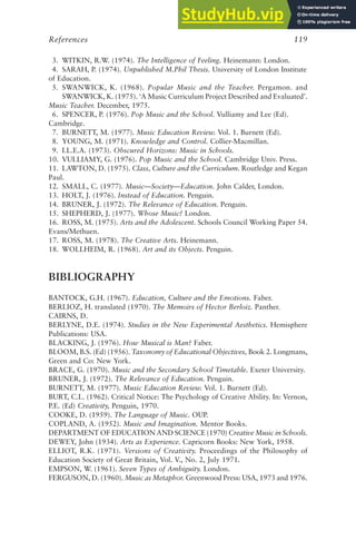 3. WITKIN, R.W. (1974). The Intelligence of Feeling. Heinemann: London.
4. SARAH, P. (1974). Unpublished M.Phil Thesis. University of London Institute
of Education.
5. SWANWICK, K. (1968). Popular Music and the Teacher. Pergamon. and
SWANWICK, K. (1975). ‘A Music Curriculum Project Described and Evaluated’.
Music Teacher. December, 1975.
6. SPENCER, P. (1976). Pop Music and the School. Vulliamy and Lee (Ed).
Cambridge.
7. BURNETT, M. (1977). Music Education Review. Vol. 1. Burnett (Ed).
8. YOUNG, M. (1971). Knowledge and Control. Collier-Macmillan.
9. I.L.E.A. (1973). Obscured Horizons: Music in Schools.
10. VULLIAMY, G. (1976). Pop Music and the School. Cambridge Univ. Press.
11. LAWTON, D. (1975). Class, Culture and the Curriculum. Routledge and Kegan
Paul.
12. SMALL, C. (1977). Music—Society—Education. John Calder, London.
13. HOLT, J. (1976). Instead of Education. Penguin.
14. BRUNER, J. (1972). The Relevance of Education. Penguin.
15. SHEPHERD, J. (1977). Whose Music? London.
16. ROSS, M. (1975). Arts and the Adolescent. Schools Council Working Paper 54.
Evans/Methuen.
17. ROSS, M. (1978). The Creative Arts. Heinemann.
18. WOLLHEIM, R. (1968). Art and its Objects. Penguin.
BIBLIOGRAPHY
BANTOCK, G.H. (1967). Education, Culture and the Emotions. Faber.
BERLIOZ, H. translated (1970). The Memoirs of Hector Berloiz. Panther.
CAIRNS, D.
BERLYNE, D.E. (1974). Studies in the New Experimental Aesthetics. Hemisphere
Publications: USA.
BLACKING, J. (1976). How Musical is Man? Faber.
BLOOM, B.S. (Ed) (1956). Taxonomy of Educational Objectives, Book 2. Longmans,
Green and Co: New York.
BRACE, G. (1970). Music and the Secondary School Timetable. Exeter University.
BRUNER, J. (1972). The Relevance of Education. Penguin.
BURNETT, M. (1977). Music Education Review. Vol. 1. Burnett (Ed).
BURT, C.L. (1962). Critical Notice: The Psychology of Creative Ability. In: Vernon,
P.E. (Ed) Creativity, Penguin, 1970.
COOKE, D. (1959). The Language of Music. OUP.
COPLAND, A. (1952). Music and Imagination. Mentor Books.
DEPARTMENT OF EDUCATION AND SCIENCE (1970) Creative Music in Schools.
DEWEY, John (1934). Arts as Experience. Capricorn Books: New York, 1958.
ELLIOT, R.K. (1971). Versions of Creativity. Proceedings of the Philosophy of
Education Society of Great Britain, Vol. V., No. 2, July 1971.
EMPSON, W. (1961). Seven Types of Ambiguity. London.
FERGUSON, D. (1960). Music as Metaphor. Greenwood Press: USA, 1973 and 1976.
References 119
 