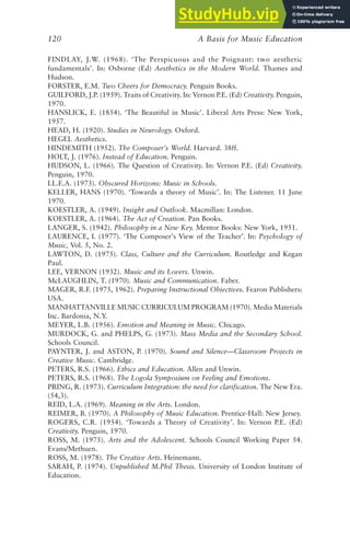A Basis for Music Education
120
FINDLAY, J.W. (1968). ‘The Perspicuous and the Poignant: two aesthetic
fundamentals’. In: Osborne (Ed) Aesthetics in the Modern World. Thames and
Hudson.
FORSTER, E.M. Two Cheers for Democracy. Penguin Books.
GUILFORD, J.P. (1959). Traits of Creativity. In: Vernon P.E. (Ed) Creativity. Penguin,
1970.
HANSLICK, E. (1854). ‘The Beautiful in Music’. Liberal Arts Press: New York,
1957.
HEAD, H. (1920). Studies in Neurology. Oxford.
HEGEL Aesthetics.
HINDEMITH (1952). The Composer’s World. Harvard. 38ff.
HOLT, J. (1976). Instead of Education. Penguin.
HUDSON, L. (1966). The Question of Creativity. In: Vernon P.E. (Ed) Creativity.
Penguin, 1970.
I.L.E.A. (1973). Obscured Horizons: Music in Schools.
KELLER, HANS (1970). ‘Towards a theory of Music’. In: The Listener. 11 June
1970.
KOESTLER, A. (1949). Insight and Outlook. Macmillan: London.
KOESTLER, A. (1964). The Act of Creation. Pan Books.
LANGER, S. (1942). Philosophy in a New Key. Mentor Books: New York, 1951.
LAURENCE, I. (1977). ‘The Composer’s View of the Teacher’. In: Psychology of
Music, Vol. 5, No. 2.
LAWTON, D. (1975). Class, Culture and the Curriculum. Routledge and Kegan
Paul.
LEE, VERNON (1932). Music and its Lovers. Unwin.
McLAUGHLIN, T. (1970). Music and Communication. Faber.
MAGER, R.F. (1975, 1962). Preparing Instructional Objectives. Fearon Publishers:
USA.
MANHATTANVILLE MUSIC CURRICULUM PROGRAM (1970). Media Materials
Inc. Bardonia, N.Y.
MEYER, L.B. (1956). Emotion and Meaning in Music. Chicago.
MURDOCK, G. and PHELPS, G. (1973). Mass Media and the Secondary School.
Schools Council.
PAYNTER, J. and ASTON, P. (1970). Sound and Silence—Classroom Projects in
Creative Music. Cambridge.
PETERS, R.S. (1966). Ethics and Education. Allen and Unwin.
PETERS, R.S. (1968). The Logola Symposium on Feeling and Emotions.
PRING, R. (1973). Curriculum Integration: the need for clarification. The New Era.
(54,3).
REID, L.A. (1969). Meaning in the Arts. London.
REIMER, B. (1970). A Philosophy of Music Education. Prentice-Hall: New Jersey.
ROGERS, C.R. (1954). ‘Towards a Theory of Creativity’. In: Vernon P.E. (Ed)
Creativity. Penguin, 1970.
ROSS, M. (1975). Arts and the Adolescent. Schools Council Working Paper 54.
Evans/Methuen.
ROSS, M. (1978). The Creative Arts. Heinemann.
SARAH, P. (1974). Unpublished M.Phil Thesis. University of London Institute of
Education.
 