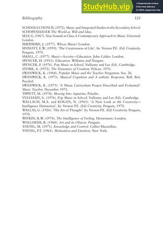 SCHOOLS COUNCIL (1972). Music and Integrated Studies in the Secondary School.
SCHOPENHAUER The World as Will and Idea.
SELF, G. (1967). New Sounds in Class A Contemporary Approach to Music. Universal:
London.
SHEPHERD, J. (1977). Whose Music? London.
SINNOTT, E.W. (1959). ‘The Creativeness of Life’. In: Vernon P.E. (Ed) Creativity.
Penguin, 1970.
SMALL, C. (1977). Music—Society—Education. John Calder: London.
SPENCER, H. (1911). Education. Williams and Norgate.
SPENCER, P. (1976). Pop Music in School. Vulliamy and Lee (Ed). Cambridge.
STORR, A. (1972). The Dynamics of Creation. Pelican. 1976.
SWANWICK, K. (1968). Popular Music and the Teacher. Pergamon. Soc. 26.
SWANWICK, K. (1973). Musical Cognition and A esthetic Response. Bull. Brit.
Psychol.
SWANWICK, K. (1975). ‘A Music Curriculum Project Described and Evaluated’.
Music Teacher. December 1975.
TIPPETT, M. (1974). Moving Into Aquarius. Paladin.
VULLIAMY, G. (1976). Pop Music in School. Vulliamy and Lee (Ed). Cambridge.
WALLACH, M.A. and KOGAN, N. (1965). ‘A New Look at the Creativity—
Intelligence Distinction’. In: Vernon P.E. (Ed) Creativity. Penguin, 1970.
WALLAS, G. (1926). ‘The Art of Thought’. In: Vernon P.E. (Ed) Creativity. Penguin,
1970.
WITKIN, R.W. (1974). The Intelligence of Feeling. Heinemann: London.
WOLLHEIM, R. (1968). Art and its Objects. Penguin.
YOUNG, M. (1971). Knowledge and Control. Collier-Macmillan.
YOUNG, P.T. (1961). Motivation and Emotion. New York.
Bibliogrphy 121
 