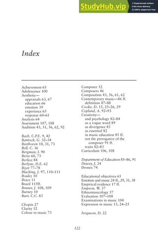 122
Index
Achievement 65
Adolescence 100
Aesthetic—
appraisals 63, 67
education 66
emotion 39
experience 65
response 60–61
Analysis 64
Assessment 107, 108
Audition 43, 51, 56, 62, 92
Bach, C.P.E. 9, 42
Bantock, G. 32–34
Beethoven 10, 31, 73
Bell, C. 36
Bergman, I. 90
Berio 60, 73
Berlioz 84
Berlyne, D.E. 62
Bizet 77–78
Blacking, J. 97, 110–111
Boulez 10
Brace 11
Brazil 115ff.
Bruner, J. 108, 109
Burney 10
Burt, C.C. 83
Chopin 27
Clarity 52
Colour in music 73
Composer 52
Composers 46
Composition 43, 56, 61, 62
Contemporary music—86 ff.
definition 87–88
Cooke, D. 15, 25–26, 29
Copland, A. 92–93
Creativity—
and psychology 82–84
as a vogue word 89
as divergence 83
as essential 82
in music education 85 ff.
not the prerogative of the
composer 91 ff.
traits 82–83
Curriculum 106, 108
Department of Education 85–86, 91
Dewey, J. 24
Drones 74
Educational objectives 65
Emotion and music 24 ff., 29, 31, 38
Empirical evidence 17 ff.
Empson, W. 37
Ethnomusicology 57
Evaluation 107–108
Examinations in music 104
Expression in music 13, 24–25
Ferguson, D. 22
 