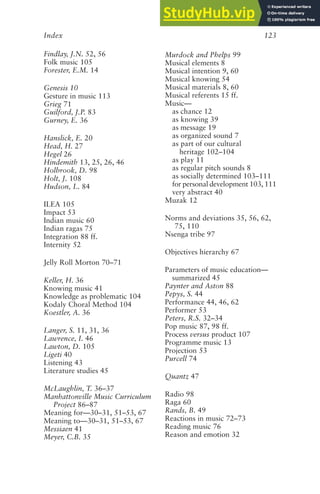 Index 123
Findlay, J.N. 52, 56
Folk music 105
Forester, E.M. 14
Genesis 10
Gesture in music 113
Grieg 71
Guilford, J.P. 83
Gurney, E. 36
Hanslick, E. 20
Head, H. 27
Hegel 26
Hindemith 13, 25, 26, 46
Holbrook, D. 98
Holt, J. 108
Hudson, L. 84
ILEA 105
Impact 53
Indian music 60
Indian ragas 75
Integration 88 ff.
Internity 52
Jelly Roll Morton 70–71
Keller, H. 36
Knowing music 41
Knowledge as problematic 104
Kodaly Choral Method 104
Koestler, A. 36
Langer, S. 11, 31, 36
Lawrence, I. 46
Lawton, D. 105
Ligeti 40
Listening 43
Literature studies 45
McLaughlin, T. 36–37
Manhattonville Music Curriculum
Project 86–87
Meaning for—30–31, 51–53, 67
Meaning to—30–31, 51–53, 67
Messiaen 41
Meyer, C.B. 35
Murdock and Phelps 99
Musical elements 8
Musical intention 9, 60
Musical knowing 54
Musical materials 8, 60
Musical referents 15 ff.
Music—
as chance 12
as knowing 39
as message 19
as organized sound 7
as part of our cultural
heritage 102–104
as play 11
as regular pitch sounds 8
as socially determined 103–111
for personal development 103, 111
very abstract 40
Muzak 12
Norms and deviations 35, 56, 62,
75, 110
Nsenga tribe 97
Objectives hierarchy 67
Parameters of music education—
summarized 45
Paynter and Aston 88
Pepys, S. 44
Performance 44, 46, 62
Performer 53
Peters, R.S. 32–34
Pop music 87, 98 ff.
Process versus product 107
Programme music 13
Projection 53
Purcell 74
Quantz 47
Radio 98
Raga 60
Rands, B. 49
Reactions in music 72–73
Reading music 76
Reason and emotion 32
 