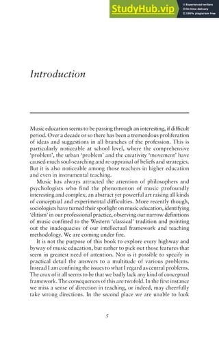 5
Introduction
Music education seems to be passing through an interesting, if difficult
period. Over a decade or so there has been a tremendous proliferation
of ideas and suggestions in all branches of the profession. This is
particularly noticeable at school level, where the comprehensive
‘problem’, the urban ‘problem’ and the creativity ‘movement’ have
caused much soul-searching and re-appraisal of beliefs and strategies.
But it is also noticeable among those teachers in higher education
and even in instrumental teaching.
Music has always attracted the attention of philosophers and
psychologists who find the phenomenon of music profoundly
interesting and complex, an abstract yet powerful art raising all kinds
of conceptual and experimental difficulties. More recently though,
sociologists have turned their spotlight on music education, identifying
‘élitism’ in our professional practice, observing our narrow definitions
of music confined to the Western ‘classical’ tradition and pointing
out the inadequacies of our intellectual framework and teaching
methodology. We are coming under fire.
It is not the purpose of this book to explore every highway and
byway of music education, but rather to pick out those features that
seem in greatest need of attention. Nor is it possible to specify in
practical detail the answers to a multitude of various problems.
Instead I am confining the issues to what I regard as central problems.
The crux of it all seems to be that we badly lack any kind of conceptual
framework. The consequences of this are twofold. In the first instance
we miss a sense of direction in teaching, or indeed, may cheerfully
take wrong directions. In the second place we are unable to look
 