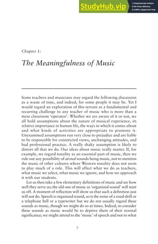 7
Chapter 1:
The Meaningfulness of Music
Some teachers and musicians may regard the following discussion
as a waste of time, and indeed, for some people it may be. Yet I
would regard an exploration of this terrain as a fundamental and
recurring challenge to any teacher of music who is more than a
mere classroom ‘operator’. Whether we are aware of it or not, we
all hold assumptions about the nature of musical experience, its
relative importance in human life, the ways in which it comes about
and what kinds of activities are appropriate to promote it.
Unexamined assumptions run very close to prejudice and are liable
to be responsible for constricted views, unchanging attitudes, and
bad professional practice. A really shaky assumption is likely to
distort all that we do. Our ideas about music really matter. If, for
example, we regard tonality as an essential part of music, then we
rule out any possibility of atonal sounds being music, not to mention
the music of other cultures where Western tonality does not seem
to play much of a role. This will affect what we do as teachers,
what music we select, what music we ignore, and how we approach
it with our students.
Let us then take a few elementary definitions of music and see how
well they serve us; the old one of music as ‘organized sound’ will start
us off. A moment of reflection will show us that such a definition just
will not do. Speech is organized sound, so is the noise of a road-drill or
a telephone bell or a typewriter but we do not usually regard these
sounds as music, though we might do so at times. Indeed, to consider
these sounds as music would be to deprive them of their normal
significance; we might attend to the ‘music’ of speech and not to what
 