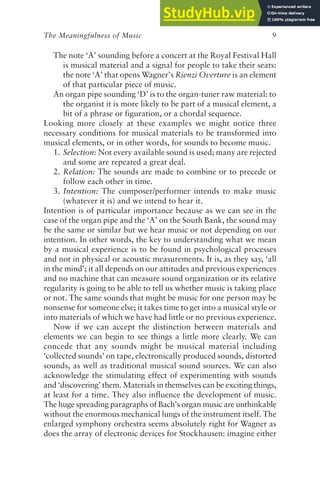 The Meaningfulness of Music 9
The note ‘A’ sounding before a concert at the Royal Festival Hall
is musical material and a signal for people to take their seats:
the note ‘A’ that opens Wagner’s Rienzi Overture is an element
of that particular piece of music.
An organ pipe sounding ‘D’ is to the organ-tuner raw material: to
the organist it is more likely to be part of a musical element, a
bit of a phrase or figuration, or a chordal sequence.
Looking more closely at these examples we might notice three
necessary conditions for musical materials to be transformed into
musical elements, or in other words, for sounds to become music.
1. Selection: Not every available sound is used; many are rejected
and some are repeated a great deal.
2. Relation: The sounds are made to combine or to precede or
follow each other in time.
3. Intention: The composer/performer intends to make music
(whatever it is) and we intend to hear it.
Intention is of particular importance because as we can see in the
case of the organ pipe and the ‘A’ on the South Bank, the sound may
be the same or similar but we hear music or not depending on our
intention. In other words, the key to understanding what we mean
by a musical experience is to be found in psychological processes
and not in physical or acoustic measurements. It is, as they say, ‘all
in the mind’; it all depends on our attitudes and previous experiences
and no machine that can measure sound organization or its relative
regularity is going to be able to tell us whether music is taking place
or not. The same sounds that might be music for one person may be
nonsense for someone else; it takes time to get into a musical style or
into materials of which we have had little or no previous experience.
Now if we can accept the distinction between materials and
elements we can begin to see things a little more clearly. We can
concede that any sounds might be musical material including
‘collected sounds’ on tape, electronically produced sounds, distorted
sounds, as well as traditional musical sound sources. We can also
acknowledge the stimulating effect of experimenting with sounds
and ‘discovering’ them. Materials in themselves can be exciting things,
at least for a time. They also influence the development of music.
The huge spreading paragraphs of Bach’s organ music are unthinkable
without the enormous mechanical lungs of the instrument itself. The
enlarged symphony orchestra seems absolutely right for Wagner as
does the array of electronic devices for Stockhausen: imagine either
 