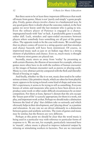 A Basis for Music Education
12
But there seem to be at least three important differences that mark
off music from games. Music is not ‘purely and simply’ a game people
play. Firstly, games always involve chance in a fundamental way. In
any good game there is doubt about the outcome; indeed, in the best
games we never know until the last moment who is going to win.
Even the solitary player of Patience is engaged in a chance-
impregnated tussle with ‘fate’ or luck. A predictable game is usually
rather dull. Luck, mistakes and open-ended encounters between
players where somebody loses something are all part of the games
ethos. The opposite tends to be the case with music. We would hope
that no player comes off worst in a string-quartet and that mistakes
and chance hazards will have been minimized. Of course, in
improvised music such as jazz or an Indian raga there is a strong
element of playfulness and chance. Even so, much music is thought
out whereas most games are played out.
Secondly, music steers us away from ‘reality’ by presenting us
with certain illusions, the illusion of movement for example, whereas
games more often have to do with the realities of human encounter
or the images of human encounter such as pawns or playing-cards.
Music is a very abstract activity compared with the flesh and (literally)
blood of boxing or rugby.
And finally, whether we like it or not, music does tend to be rather
serious at times. Like primitive rituals, which are often far from playful,
music appears to be trying to knock some kind of shape and sense into
life’s experiences; it seems to be trying to tell us something. Everyone
knows of artists and musicians who seem to have been driven on to
produce some work or other under difficult circumstances by an inner
compulsion. For them at least, Spencer’s dictum that the arts occupy
the ‘leisure part of life’ is scarcely appropriate; for them it is work, not
play, and important work at that. Perhaps we should make a distinction
between the kind of ‘play’ that children take so seriously and which
obviously helps in their development, and ‘playing about’ as a pastime
and relaxation. At any rate we are driven ultimately to a distinction
between games and aesthetic activities. The roots of games and music
may be similar, but the flowers are very different.
Perhaps at this point we should be clear that the word music is
being used in a particular way with reference to particular forms of
response to it. We are not, for example, particularly interested here
in ‘muzak’, where music is played to improve industrial output by
relaxing or stimulating workers in factories. Nor are we interested
 