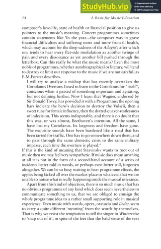 A Basis for Music Education
14
composer’s love-life, state of health or financial position to give us
pointers to the music’s meaning. Concert programmes sometimes
contain statements like ‘In the year…the composer was in grave
financial difficulties and suffering more and more from ill health,
which may account for the deep sadness of the Adagio’; after which
one tends to hear every flat-side modulation as another twinge of
pain and every dissonance as yet another bill pushed through the
letterbox. Can this really be what the music means? Even the most
noble of programmes, whether autobiographical or literary, will tend
to destroy or limit our response to the music if we are not careful, as
E.M.Forster describes.
I will try to analyse a mishap that has recently overtaken the
Coriolanus Overture. I used to listen to the Coriolanus for “itself”,
conscious when it passed of something important and agitating,
but not defining further. Now I learn that Wagner, endorsed by
Sir Donald Tovey, has provided it with a Programme: the opening
bars indicate the hero’s decision to destroy the Volscii, then a
sweet tune for female influence, then the dotted-quaver-restlessness
of indecision. This seems indisputable, and there is no doubt that
this was, or was almost, Beethoven’s intention. All the same, I
have lost my Coriolanus. Its largeness and freedom have gone.
The exquisite sounds have been hardened like a road that has
been tarred for traffic. One has to go somewhere down them, and
to pass through the same domestic crisis to the same military
impasse, each time the overture is played.4
If this is the kind of meaning that Stravinsky wants to root out of
music then we may feel very sympathetic. If music does mean anything
at all it is not in the form of a second-hand account of a series of
incidents better told in words, or perhaps even better still, forgotten
altogether. We can be so busy waiting to hear programme effects, the
apples being kicked all over the market-place or whatever, that we are
unable to notice what is really happening inside the musical utterance.
Apart from this kind of objection, there is so much music that has
no obvious programme of any kind which does seem nevertheless to
communicate something to us, that we are obliged to consign the
whole programme idea to a rather small supporting role in musical
experience. Even music with words, opera, oratorio and lieder, seem
to carry a quite different ‘meaning’ from the words by themselves.
That is why we resist the temptation to tell the singer in Winterreise
to ‘snap out of it’, in spite of the feet that the bald sense of the text
 