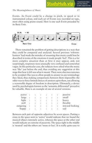The Meaningfulness of Music 17
Events. An Event could be a change in pitch, in speed or in
instrumental colour, and each set of Events was recorded on tape,
most often using piano sound. Here is one such Event preceded by
its Basic Unit.
There remained the problem of getting descriptions in a way that
they could be compared and analysed. Several previous ‘referent-
hunters’ had made the mistake of assuming that music could best be
described in terms of the emotions it made people ‘feel’. This is a far
more complex situation than at first it may appear, and, not
surprisingly, responses were unusually very confused and somewhat
vague. In this particular case, the subjects were asked what the music
was ‘like’ just before the end, thus avoiding any suggestion at this
stage that how it felt was what it meant. There were also two extremes
to be avoided. One was to allow people to answer in any terminology
they liked, thus making comparisons between them impossible: the
other was to force limited choices of answers upon them, not allowing
a reasonable degree of freedom in description. Ultimately, a device
used by psychologists known as the ‘semantic differential’ proved to
be valuable. Here is an example of one of several versions.
active : : : : : : passive
large : : : : : : small
light : : : : : : heavy
stiff : : : : : : flexible
outgoing : : : : : : inward-looking
happy : : : : : : sad
Between each pair of opposite adjectives lie seven spaces. Putting a
cross in the space next to ‘active’ would indicate that we found the
musical object extremely active, whereas the space at the other end
would indicate an extreme of passivity. The space right in the middle
is ‘neutral’ and the others are ‘more or less’. It is really quite easy to
 