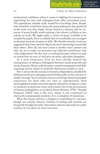 A Basis for Music Education
22
professional confidence when it comes to fighting for resources, or
negotiating for time with colleagues from other curriculum areas.
The appropriate attitude really would be to let things alone. People
who wanted to could then choose the musical pleasure they preferred
in the same way they might choose between a banana and an ice-
cream. It seems hardly worth making a fuss about a syllabus or any
scheme of work. We might make a variety of music available to be
sampled by pupils, but it is unlikely that we would plan any strategies
to develop musical concepts or skills. We should certainly avoid any
suggestion that some musical objects are more interesting or powerful
than others. After all, one man’s meat is another man’s poison and
who are we to make our personal and subjective preferences into
value judgements? On this view everything becomes relative to such
an extent that we may as well give up music education altogether.
At a more elementary level we have already noticed the
consequences of failing to distinguish between sound materials and
music elements. Music easily becomes a sound-management and skill-
acquiring activity unless we hold this distinction steadily in view.
Nor is music merely sounds in formal configurations, handled by
skilled practitioners and appreciated intellectually. It may not have a
simple ‘message’ but it certainly conveys and brings about meaningful
experiences for those who can ‘tune in’ appropriately. Such
meaningfulness resides not in the specific allocation of objects, events
or emotions to particular tunes and textures but in the presentation
of human feelingfulness in symbolic forms (Reimer, 1970).8
Donald
Ferguson (1960)9
puts it this way: ‘music is not a portrayal of
chemically compounded emotions. It is a metaphor of experience’.
What this means and how it happens is something of a mystery,
though not entirely obscure. Notions of feeling and emotion are
frequently brought into play when music and arts education are under
scrutiny. It is to these we must now turn.
 