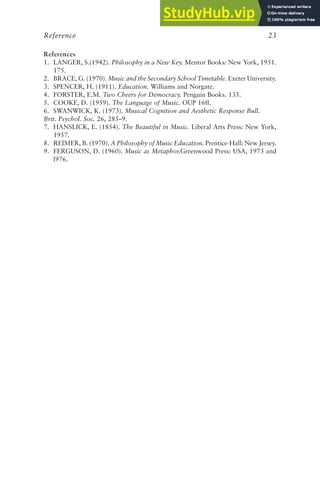 References
1. LANGER, S.(1942). Philosophy in a New Key. Mentor Books: New York, 1951.
175.
2. BRACE, G. (1970). Music and the Secondary School Timetable. Exeter University.
3. SPENCER, H. (1911). Education. Williams and Norgate.
4. FORSTER, E.M. Two Cheers for Democracy. Penguin Books. 135.
5. COOKE, D. (1959). The Language of Music. OUP 16ff.
6. SWANWICK, K. (1973). Musical Cognition and Aesthetic Response Bull.
Brit. Psychol. Soc. 26, 285–9.
7. HANSLICK, E. (1854). The Beautiful in Music. Liberal Arts Press: New York,
1957.
8. REIMER, B. (1970). A Philosophy of Music Education. Prentice-Hall: New Jersey.
9. FERGUSON, D. (1960). Music as Metaphor.Greenwood Press: USA, 1973 and
l976.
Reference 23
 