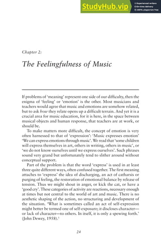 24
Chapter 2:
The Feelingfulness of Music
If problems of ‘meaning’ represent one side of our difficulty, then the
enigma of ‘feeling’ or ‘emotion’ is the other. Most musicians and
teachers would agree that music and emotions are somehow related,
but to ask how they relate opens up a difficult terrain. And yet it is a
crucial area for music education, for it is here, in the space between
musical objects and human response, that teachers are at work, or
should be.
To make matters more difficult, the concept of emotion is very
often harnessed to that of ‘expression’: ‘Music expresses emotion’
‘We can express emotions through music’. We read that ‘some children
will express themselves in art, others in writing, others in music’, or
‘we do not know ourselves until we express ourselves’. Such phrases
sound very grand but unfortunately tend to slither around without
conceptual support.
Part of the problem is that the word ‘express’ is used in at least
three quite different ways, often confused together. The first meaning
attaches to ‘express’ the idea of discharging, an act of catharsis or
purging of feeling, the restoration of emotional balance by release of
tension. Thus we might shout in anger, or kick the cat, or have a
‘good cry’. These categories of activity are reactions, necessary enough
at times but not central to the world of art and music. There is no
aesthetic shaping of the action, no structuring and development of
the situation. ‘What is sometimes called an act of self-expression
might better be termed one of self-exposure; it discloses character—
or lack of character—to others. In itself, it is only a spewing forth.’
(John Dewey, 1958).1
 