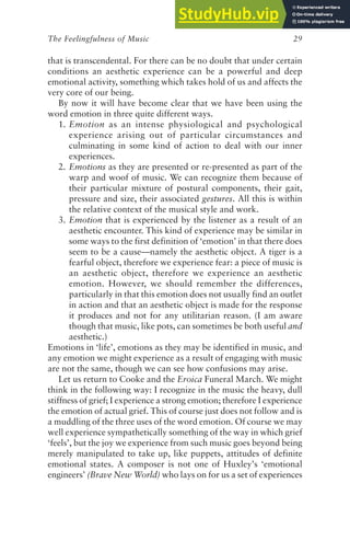The Feelingfulness of Music 29
that is transcendental. For there can be no doubt that under certain
conditions an aesthetic experience can be a powerful and deep
emotional activity, something which takes hold of us and affects the
very core of our being.
By now it will have become clear that we have been using the
word emotion in three quite different ways.
1. Emotion as an intense physiological and psychological
experience arising out of particular circumstances and
culminating in some kind of action to deal with our inner
experiences.
2. Emotions as they are presented or re-presented as part of the
warp and woof of music. We can recognize them because of
their particular mixture of postural components, their gait,
pressure and size, their associated gestures. All this is within
the relative context of the musical style and work.
3. Emotion that is experienced by the listener as a result of an
aesthetic encounter. This kind of experience may be similar in
some ways to the first definition of ‘emotion’ in that there does
seem to be a cause—namely the aesthetic object. A tiger is a
fearful object, therefore we experience fear: a piece of music is
an aesthetic object, therefore we experience an aesthetic
emotion. However, we should remember the differences,
particularly in that this emotion does not usually find an outlet
in action and that an aesthetic object is made for the response
it produces and not for any utilitarian reason. (I am aware
though that music, like pots, can sometimes be both useful and
aesthetic.)
Emotions in ‘life’, emotions as they may be identified in music, and
any emotion we might experience as a result of engaging with music
are not the same, though we can see how confusions may arise.
Let us return to Cooke and the Eroica Funeral March. We might
think in the following way: I recognize in the music the heavy, dull
stiffness of grief; I experience a strong emotion; therefore I experience
the emotion of actual grief. This of course just does not follow and is
a muddling of the three uses of the word emotion. Of course we may
well experience sympathetically something of the way in which grief
‘feels’, but the joy we experience from such music goes beyond being
merely manipulated to take up, like puppets, attitudes of definite
emotional states. A composer is not one of Huxley’s ‘emotional
engineers’ (Brave New World) who lays on for us a set of experiences
 