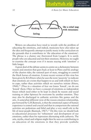 A Basis for Music Education
32
Writers on education have tried to wrestle with the problem of
educating the emotions, and indeed, musicians have also taken up
the idea and frequently attempt to justify music in the curriculum on
the grounds that it contributes to ‘the education of the emotions’.
The phrase is a clumsy one (borrowed from Langer). It is surely
people who are educated and not their emotions. However, we ought
to examine the concept even if it means staying with ‘emotion’ a
little longer.
A great deal of the debate seems to centre on a dichotomy between
reason and emotion that goes back at least to Plato and his analogy
of the chariot rider, the rational part of man, struggling to control
the black horses of emotion. A more recent version of this view has
been given by R.S.Peters when he uses the term ‘passivity’ to indicate
that emotions are events that happen to us and with which we have
to cope, rather than activities which we ourselves initiate (Peters,
1968).10
(Thus in a situation of fear our knees ‘knock’, we do not
‘knock’ them.) Here we have a concept of emotions as independent
forces which need either to be kept in check by reason and social
training or (after Spinoza) be overcome by another emotion. They
may also be discharged in cathartic activities like games and the
arts. A somewhat different view of the reason-emotion relationship,
put forward by G.H.Bantock, is that the emotional aspect of human
experience is central and crucial and that in comparison the rational
activities are pedestrian and fitful and play a very small role in the
life of most people (Bantock, 1967).11
On this view we should look
to educational processes for ‘refinement’ and development of our
emotions, rather than for repression alternating with catharsis. The
arts, myths, ritual and religion might then be seen as contributing to
an education of the emotions in that they provide symbolic
 