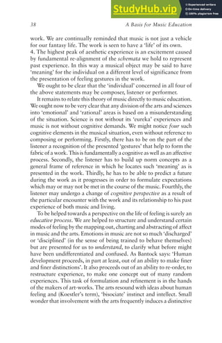 A Basis for Music Education
38
work. We are continually reminded that music is not just a vehicle
for our fantasy life. The work is seen to have a ‘life’ of its own.
4. The highest peak of aesthetic experience is an excitement caused
by fundamental re-alignment of the schemata we hold to represent
past experience. In this way a musical object may be said to have
‘meaning’ for the individual on a different level of significance from
the presentation of feeling gestures in the work.
We ought to be clear that the ‘individual’ concerned in all four of
the above statements may be composer, listener or performer.
It remains to relate this theory of music directly to music education.
We ought now to be very clear that any division of the arts and sciences
into ‘emotional’ and ‘rational’ areas is based on a misunderstanding
of the situation. Science is not without its ‘eureka’ experiences and
music is not without cognitive demands. We might notice four such
cognitive elements in the musical situation, even without reference to
composing or performing. Firstly, there has to be on the part of the
listener a recognition of the presented ‘gestures’ that help to form the
fabric of a work. This is fundamentally a cognitive as well as an affective
process. Secondly, the listener has to build up norm concepts as a
general frame of reference in which he locates such ‘meaning’ as is
presented in the work. Thirdly, he has to be able to predict a future
during the work as it progresses in order to formulate expectations
which may or may not be met in the course of the music. Fourthly, the
listener may undergo a change of cognitive perspective as a result of
the particular encounter with the work and its relationship to his past
experience of both music and living.
To be helped towards a perspective on the life of feeling is surely an
educative process. We are helped to structure and understand certain
modes of feeling by the mapping out, charting and abstracting of affect
in music and the arts. Emotions in music are not so much ‘discharged’
or ‘disciplined’ (in the sense of being trained to behave themselves)
but are presented for us to understand, to clarify what before might
have been undifferentiated and confused. As Bantock says: ‘Human
development proceeds, in part at least, out of an ability to make finer
and finer distinctions’. It also proceeds out of an ability to re-order, to
restructure experience, to make one concept out of many random
experiences. This task of formulation and refinement is in the hands
of the makers of art-works. The arts resound with ideas about human
feeling and (Koestler’s term), ‘bisociate’ instinct and intellect. Small
wonder that involvement with the arts frequently induces a distinctive
 