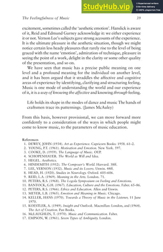 The Feelingfulness of Music 39
excitement, sometimes called the ‘aesthetic emotion’. Hanslick is aware
of it, Reid and Edmund Gurney acknowledge it: we either experience
it or not. Vernon Lee’s subjects gave strong accounts of the experience.
It is the ultimate pleasure in the aesthetic situation, though we might
notice certain less heady pleasures that rarely rise to the level of being
graced with the name ‘emotion’, admiration of technique, pleasure in
seeing the point of a work, delight in the clarity or some other quality
of the presentation, and so on.
We have seen that music has a precise public meaning on one
level and a profound meaning for the individual on another level,
and it has been argued that it straddles the affective and cognitive
areas of experience by identifying, clarifying and structuring feeling.
Music is one mode of understanding the world and our experience
of it, it is a way of knowing the affective and knowing through feeling.
Life holds its shape in the modes of dance and music The hands of
craftsmen trace its patternings. (James McAuley)
From this basis, however provisional, we can move forward more
confidently to a consideration of the ways in which people might
come to know music, to the parameters of music education.
References
1. DEWEY, JOHN (1934). Art as Experience. Capricorn Books: 1958. 61–2.
2. YOUNG, P.T. (1961). Motivation and Emotion. New York. 597.
3. COOKE, D. (1959). The Language of Music. OUP.
4. SCHOPENHAUER. The World as Will and Idea.
5. HEGEL. Aesthetics.
6. HINDEMITH (1952). The Composer’s World. Harvard. 38ff.
7. LEE, VERNON (1932). Music and its Lovers. Unwin. 44ff.
8. HEAD, H. (1920). Studies in Neurology. Oxford. 605–606.
9. REID, L.A. (1969). Meaning in the Arts. London. 71.
10. PETERS, R.S. (1968). The Logola Symposium on Feeling and Emotions.
11. BANTOCK, G.H. (1967). Education, Culture and the Emotions. Faber. 65–86.
12. PETERS, R.S. (1966). Ethics and Education. Allen and Unwin.
13. MEYER, L.B. (1965). Emotion and Meaning in Music. Chicago.
14. KELLER, HANS (1970). Towards a Theory of Music in the Listener, 11 June
1970.
15. KOESTLER, A. (1949). Insight and Outlook. Macmillan: London, and (1964).
The Act of Creation. Pan Books.
16. McLAUGHLIN, T. (1970). Music and Communication. Faber.
17. EMPSON, W. (1961). Seven Types of Ambiguity. London.
 