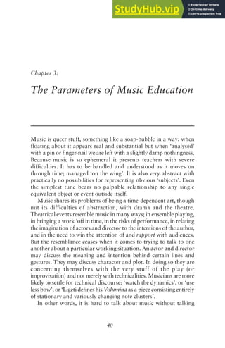 40
Chapter 3:
The Parameters of Music Education
Music is queer stuff, something like a soap-bubble in a way: when
floating about it appears real and substantial but when ‘analysed’
with a pin or finger-nail we are left with a slightly damp nothingness.
Because music is so ephemeral it presents teachers with severe
difficulties. It has to be handled and understood as it moves on
through time; managed ‘on the wing’. It is also very abstract with
practically no possibilities for representing obvious ‘subjects’. Even
the simplest tune bears no palpable relationship to any single
equivalent object or event outside itself.
Music shares its problems of being a time-dependent art, though
not its difficulties of abstraction, with drama and the theatre.
Theatrical events resemble music in many ways; in ensemble playing,
in bringing a work ‘off in time, in the risks of performance, in relating
the imagination of actors and director to the intentions of the author,
and in the need to win the attention of and rapport with audiences.
But the resemblance ceases when it comes to trying to talk to one
another about a particular working situation. An actor and director
may discuss the meaning and intention behind certain lines and
gestures. They may discuss character and plot. In doing so they are
concerning themselves with the very stuff of the play (or
improvisation) and not merely with technicalities. Musicians are more
likely to settle for technical discourse: ‘watch the dynamics’, or ‘use
less bow’, or ‘Ligeti defines his Volumina as a piece consisting entirely
of stationary and variously changing note clusters’.
In other words, it is hard to talk about music without talking
 