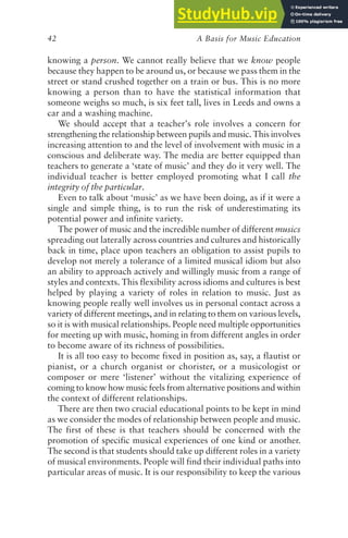 A Basis for Music Education
42
knowing a person. We cannot really believe that we know people
because they happen to be around us, or because we pass them in the
street or stand crushed together on a train or bus. This is no more
knowing a person than to have the statistical information that
someone weighs so much, is six feet tall, lives in Leeds and owns a
car and a washing machine.
We should accept that a teacher’s role involves a concern for
strengthening the relationship between pupils and music. This involves
increasing attention to and the level of involvement with music in a
conscious and deliberate way. The media are better equipped than
teachers to generate a ‘state of music’ and they do it very well. The
individual teacher is better employed promoting what I call the
integrity of the particular.
Even to talk about ‘music’ as we have been doing, as if it were a
single and simple thing, is to run the risk of underestimating its
potential power and infinite variety.
The power of music and the incredible number of different musics
spreading out laterally across countries and cultures and historically
back in time, place upon teachers an obligation to assist pupils to
develop not merely a tolerance of a limited musical idiom but also
an ability to approach actively and willingly music from a range of
styles and contexts. This flexibility across idioms and cultures is best
helped by playing a variety of roles in relation to music. Just as
knowing people really well involves us in personal contact across a
variety of different meetings, and in relating to them on various levels,
so it is with musical relationships. People need multiple opportunities
for meeting up with music, homing in from different angles in order
to become aware of its richness of possibilities.
It is all too easy to become fixed in position as, say, a flautist or
pianist, or a church organist or chorister, or a musicologist or
composer or mere ‘listener’ without the vitalizing experience of
coming to know how music feels from alternative positions and within
the context of different relationships.
There are then two crucial educational points to be kept in mind
as we consider the modes of relationship between people and music.
The first of these is that teachers should be concerned with the
promotion of specific musical experiences of one kind or another.
The second is that students should take up different roles in a variety
of musical environments. People will find their individual paths into
particular areas of music. It is our responsibility to keep the various
 