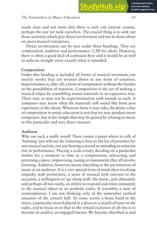 The Parameters of Music Education 43
roads clear and not insist that there is only one narrow avenue,
perhaps the one we took ourselves. The crucial thing is to seek out
those activities which give direct involvement and not to skate about
on quasi musical enterprises.
Direct involvement can be seen under three headings. They are
composition, audition and performance; CAP for short. However,
there is often a good deal of confusion here and it would be as well
to indicate straight away exactly what is intended.
Composition
Under this heading is included all forms of musical invention, not
merely works that are written down in any form of notation.
Improvisation is, after all, a form of composition without the burden
or the possibilities of notation. Composition is the act of making a
musical object by assembling sound materials in an expressive way.
There may or may not be experimentation with sounds as such. A
composer may know what the materials will sound like from past
experience in the idiom. Whatever form it may take, the prime value
of composition in music education is not that we may produce more
composers, but in the insight that may be gained by relating to music
in this particular and very direct manner.
Audition
Why use such a stuffy word? There comes a point where to talk of
‘listening’ just will not do. Listening is first on the list of priorities for
any musical activity, not just hearing a record or attending to someone
else in performance. Playing a scale evenly, deciding on a particular
timbre for a moment in time in a composition, rehearsing and
practising a piece, improvising, tuning an instrument; they all involve
listening. Audition, however, means attending to the presentation of
music as an audience. It is a very special form of mind often involving
empathy with performers, a sense of musical style relevant to the
occasion, a willingness to ‘go along with’ the music, and ultimately
and perhaps all too rarely, an ability to respond and relate intimately
to the musical object as an aesthetic entity. It resembles a state of
contemplation. I am not thinking only of the somewhat rarified
situation of the concert hall. To come across a brass band in the
street, a particular record played in a disco or a snatch of tune on the
radio, and to focus in on that to the virtual exclusion of all else is to
become an auditor, an engaged listener. We become absorbed in and
 